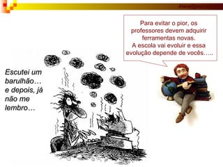 Escutei um barulhão… e depois, já  não me  lembro… Para evitar o pior, os  professores devem adquirir  ferramentas novas.  A escola vai evoluir e essa  evolução depende de vocês….. 