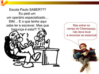 Escola Paulo SABER??? Eu pedi um  um operário especializado… SIM… E o que tenho aqui sabe ler e escrever. Mas que bagunça é esta?! ?! ?! Mas entrar no  campo do Ciberespaço,  não deve levar a renunciar ao essencial. 