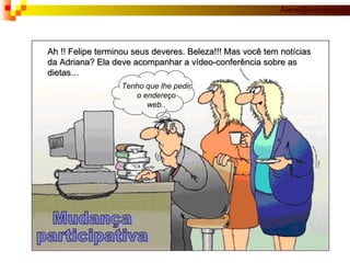 Ah !! Felipe terminou seus deveres. Beleza!!! Mas você tem notícias da Adriana? Ela deve acompanhar a vídeo-conferência sobre as  dietas… Tenho que lhe pedir o endereço web.. Mudança participativa 