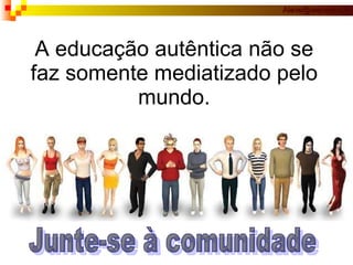 A educação autêntica não se faz somente mediatizado pelo mundo. Junte-se à comunidade 