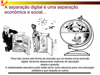 A separação digital é uma separação econômica e social... Para lutar contra esta forma de exclusão que se baseia numa exclusão  digital, devemos desenvolver sistemas de educação  aberta e gratuita. A solidariedade educativa pode então servir como alavanca para uma educação  solidária e que respeita os outros 