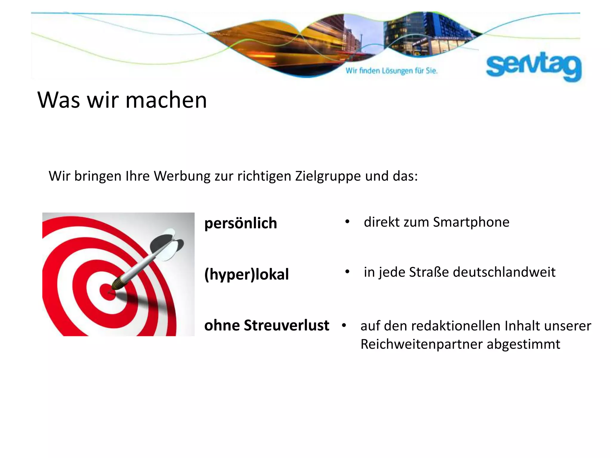 Was wir machen

Wir bringen Ihre Werbung zur richtigen Zielgruppe und das:


                        persönlich            • direkt zum Smartphone


                        (hyper)lokal          • in jede Straße deutschlandweit


                        ohne Streuverlust • auf den redaktionellen Inhalt unserer
                                                Reichweitenpartner abgestimmt
 