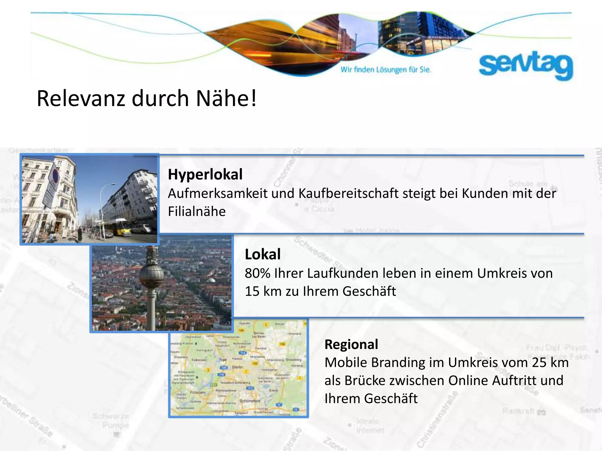 Relevanz durch Nähe!

           Hyperlokal
           Aufmerksamkeit und Kaufbereitschaft steigt bei Kunden mit der
           Filialnähe

                        Lokal
                        80% Ihrer Laufkunden leben in einem Umkreis von
                        15 km zu Ihrem Geschäft


                                    Regional
                                    Mobile Branding im Umkreis vom 25 km
                                    als Brücke zwischen Online Auftritt und
                                    Ihrem Geschäft
 