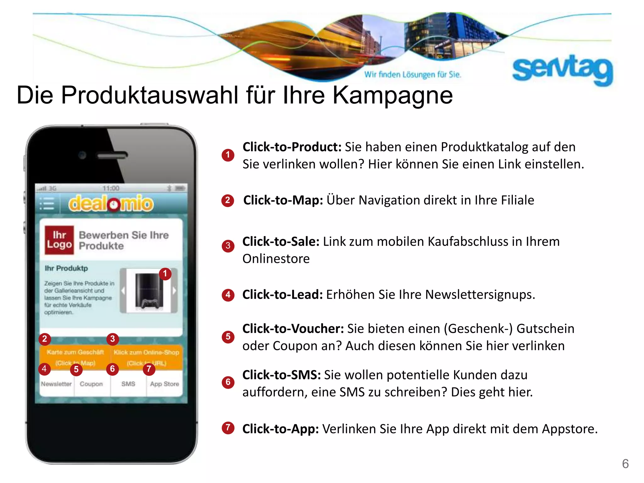 Die Produktauswahl für Ihre Kampagne

                      1
                          Click-to-Product: Sie haben einen Produktkatalog auf den
                          Sie verlinken wollen? Hier können Sie einen Link einstellen.

                      2   Click-to-Map: Über Navigation direkt in Ihre Filiale


                      3   Click-to-Sale: Link zum mobilen Kaufabschluss in Ihrem
                          Onlinestore
                  1

                      4   Click-to-Lead: Erhöhen Sie Ihre Newslettersignups.

                      5
                          Click-to-Voucher: Sie bieten einen (Geschenk-) Gutschein
  2       3
                          oder Coupon an? Auch diesen können Sie hier verlinken
  4   5   6   7
                      6
                          Click-to-SMS: Sie wollen potentielle Kunden dazu
                          auffordern, eine SMS zu schreiben? Dies geht hier.

                      7   Click-to-App: Verlinken Sie Ihre App direkt mit dem Appstore.

                                                                                          6
 