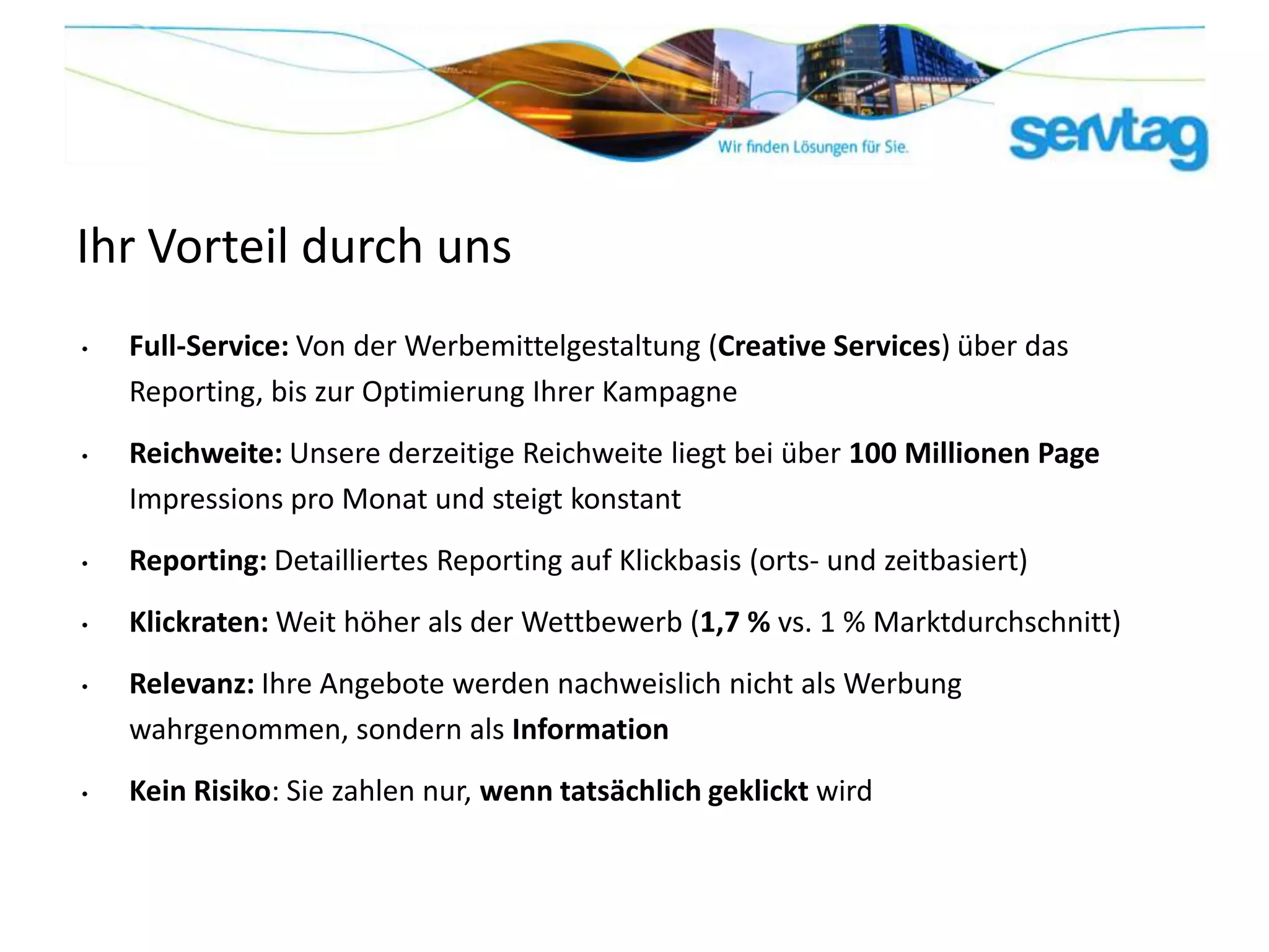 Ihr Vorteil durch uns
•   Full-Service: Von der Werbemittelgestaltung (Creative Services) über das
    Reporting, bis zur Optimierung Ihrer Kampagne
•   Reichweite: Unsere derzeitige Reichweite liegt bei über 100 Millionen Page
    Impressions pro Monat und steigt konstant
•   Reporting: Detailliertes Reporting auf Klickbasis (orts- und zeitbasiert)
•   Klickraten: Weit höher als der Wettbewerb (1,7 % vs. 1 % Marktdurchschnitt)
•   Relevanz: Ihre Angebote werden nachweislich nicht als Werbung
    wahrgenommen, sondern als Information
•   Kein Risiko: Sie zahlen nur, wenn tatsächlich geklickt wird
 