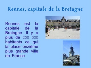 Rennes, capitale de la Bretagne Rennes est la capitale de la Bretagne. Il y a plus de 200 000 habitants ce qui la place onzième plus grande ville de France. 