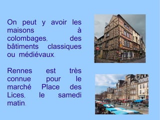 On peut y avoir les maisons à colombages, des bâtiments classiques ou médiévaux. Rennes est très connue pour le marché Place des Lices, le samedi matin. 