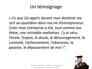 Un témoignage

« Ce que j’ai appris durant mon doctorat me
sert au quotidien dans ma vie d’entrepreneur.
Créer mon entreprise a été, tout comme ma
thèse, une véritable exaltation. J’y ai vécu
l’envie, l’espoir, le doute, le découragement, la
curiosité, l’acharnement, l’obsession, la
passion, le dépassement de moi !".



              Atelier « Docteurs et création d’entreprise »
                   CEEI Héraclès – 13 novembre 2012           15
 
