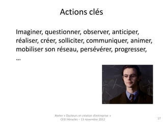 Actions clés

Imaginer, questionner, observer, anticiper,
réaliser, créer, solliciter, communiquer, animer,
mobiliser son réseau, persévérer, progresser,
…




             Atelier « Docteurs et création d’entreprise »
                  CEEI Héraclès – 13 novembre 2012           17
 