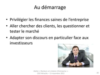 Au démarrage

• Privilégier les finances saines de l’entreprise
• Aller chercher des clients, les questionner et
  tester le marché
• Adapter son discours en particulier face aux
  investisseurs




                Atelier « Docteurs et création d’entreprise »
                     CEEI Héraclès – 13 novembre 2012           20
 