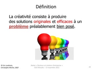 Définition
          La créativité consiste à produire
          des solutions originales et efficaces à un
          problème préalablement bien posé.




© Eric Lardinois,         Atelier « Docteurs et création d’entreprise »
Christophe Michel, 2007        CEEI Héraclès – 13 novembre 2012           24
 