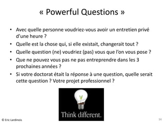« Powerful Questions »
      • Avec quelle personne voudriez-vous avoir un entretien privé
        d’une heure ?
      • Quelle est la chose qui, si elle existait, changerait tout ?
      • Quelle question (ne) voudriez (pas) vous que l’on vous pose ?
      • Que ne pouvez vous pas ne pas entreprendre dans les 3
        prochaines années ?
      • Si votre doctorat était la réponse à une question, quelle serait
        cette question ? Votre projet professionnel ?




                          Atelier « Docteurs et création d’entreprise »
© Eric Lardinois               CEEI Héraclès – 13 novembre 2012            34
 