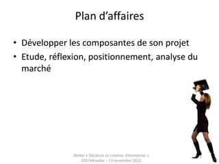 Plan d’affaires

• Développer les composantes de son projet
• Etude, réflexion, positionnement, analyse du
  marché




               Atelier « Docteurs et création d’entreprise »
                    CEEI Héraclès – 13 novembre 2012           55
 