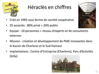 Héraclès en chiffres

• Créé en 1985 sous forme de société coopérative
• 25 associés : 80% privé + 20% public
• Equipe : 10 personnes + réseau d’experts et de consultants
  externes
• Mission : création et développement de PME innovantes dans
  le bassin de Charleroi et le Sud Hainaut
• Implantations : Centre d’Entreprise (Charleroi), Parc d’Activités
  (Gilly)



                    Atelier « Docteurs et création d’entreprise »
                         CEEI Héraclès – 13 novembre 2012             60
 