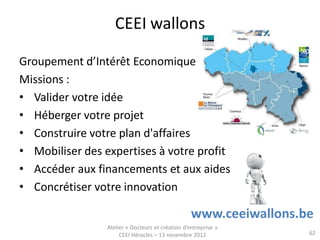 CEEI wallons

Groupement d’Intérêt Economique
Missions :
• Valider votre idée
• Héberger votre projet
• Construire votre plan d'affaires
• Mobiliser des expertises à votre profit
• Accéder aux financements et aux aides
• Concrétiser votre innovation

                                                   www.ceeiwallons.be
                 Atelier « Docteurs et création d’entreprise »
                      CEEI Héraclès – 13 novembre 2012              62
 