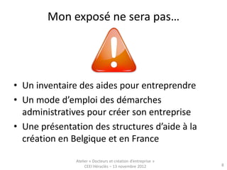 Mon exposé ne sera pas…




• Un inventaire des aides pour entreprendre
• Un mode d’emploi des démarches
  administratives pour créer son entreprise
• Une présentation des structures d’aide à la
  création en Belgique et en France

               Atelier « Docteurs et création d’entreprise »
                    CEEI Héraclès – 13 novembre 2012           8
 