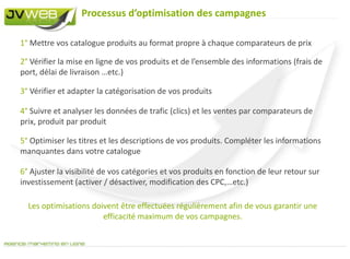 Le catalogue produitUn bon catalogue produits = un bon référencementLe catalogue produits est la base du référencement sur les comparateurs de prix.  Il comprend toutes les informations permettant aux comparateurs de prix de référencer vos produits et de les mettre à jour très régulièrement.Son format : CSV | TXT | XML – Le catalogue doit être déposer sur une URL disponible à tout moment pour les mises à jour. Par exemple : www.votresite.com/catalogue.csvLes informations :Attention : Chaque comparateur de prix dispose de spécifications techniques propres qu’il vous faudra suivre pour un meilleur référencement.