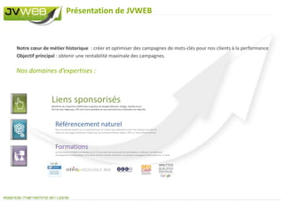 Présentation de JVWEBNotre cœur de métier historique  : créer et optimiser des campagnes de mots-clés pour nos clients à la performanceObjectif principal : obtenir une rentabilité maximale des campagnes.Nos domaines d’expertises :Liens sponsorisésBénéficiez de l’expertise JVWEB dans la gestion de Google Adwords. Ciblage, Quality Score, Part de voix, Adgroups, CTR sont notre quotidien et nous permettrons d’atteindre vos objectifs.Référencement naturelNos consultants experts ne se contentent pas de l’audit mais optimisent votre site chaque mois afin de rester en 1ere page. Renforcez l’impact de vos contenus Photos, Vidéos, PDF sur votre référencement.FormationsLes formations JVWEB sont basées sur 2 à 3 cas concrets soumis pat les participants, traités en  complément  du programme pédagogique. Vous serez ainsi en mesure de piloter vos propres campagnes publicitaires sur  le web.