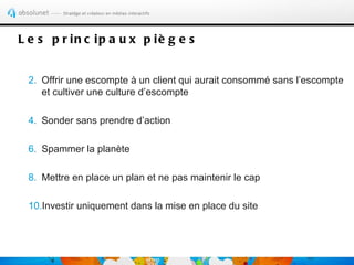 L e s p r in c ip a u x p iè g e s


 2. Offrir une escompte à un client qui aurait consommé sans l’escompte
    et cultiver une culture d’escompte

 4. Sonder sans prendre d’action

 6. Spammer la planète

 8. Mettre en place un plan et ne pas maintenir le cap

 10.Investir uniquement dans la mise en place du site
 
