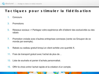 T a c t iq u e s p o u r s t im u le r la f id é lis a t io n
 1.   Concours

 3.   Promotions

 5.   Réseaux sociaux -> Partagez votre expérience afin d'obtenir des exclusivités ou des
      rabais

 7.   Promotion croisée avec d’autres entreprises connexes (vente via Groupon de ce
      monde par exemple).

 9.   Rabais ou cadeau gratuit lorsqu’un client achète une quantité X.

 11. Frais de transport gratuit avec l’achat de plus de…

 13. Liste de souhaits et panier d’achats personnalisé.

 15. Offrir le choix entre l’achat rapide et la création d’un compte.
 