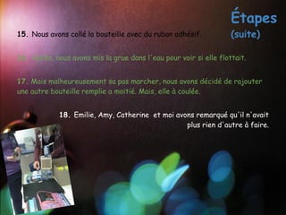 Étapes
15. Nous avons collé la bouteille avec du ruban adhésif.           (suite)
 
16. Après, nous avons mis la grue dans l'eau pour voir si elle flottait.
 
17. Mais malheureusement sa pas marcher, nous avons décidé de rajouter
une autre bouteille remplie a moitié. Mais, elle à coulée.
 
             18. Emilie, Amy, Catherine et moi avons remarqué qu'il n'avait
                                                  plus rien d'autre à faire.
 