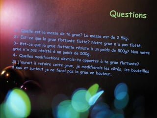 Questions
  1- Quelle est
                 la masse de ta
                                   grue? La mass
  2- Est-ce que                                  e est de 2.5kg
                  la grue flottan                                 .
                                  te flotte? Not
  3- Est-ce que                                  re grue n'a pa
                 la grue flottan                                 s flotté.
 grue n'a pas r                  te résiste à un
                ésisté à un poid                  poids de 500g?
                                 s de 500g.                         Non notre
 4- Quelles mo
                difications dev
                                rais-tu apport
Si j'aurait à r                               er à ta grue f
                efaire cette g                                lottante?
d'eau et surto                 rue, je modifie
               ut je ne ferai                  rais les côtés,
                               pas la grue en                   les bouteilles
                                               hauteur.
 
