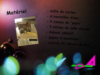 Matériel
            - boîte de carto
                              n
            - 6 bouteilles d’e
                               au
            - 4 cannes de “p
                              epsi”
           - 5 bâtons de co
                             lle chaude
           - Rubans adhésif
           - papier d'alumin
                             ium
           - environ 50 bât
                            ons de bois
 
