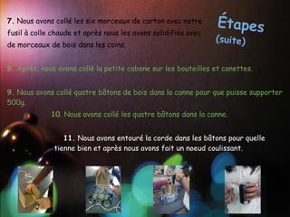 7. Nous avons collé les six morceaux de carton avec notre       Étapes
fusil à colle chaude et après nous les avons solidifiés avec
                                                               (suite)
de morceaux de bois dans les coins.
 
8. Après, nous avons collé la petite cabane sur les bouteilles et canettes.
 
9. Nous avons collé quatre bâtons de bois dans la canne pour que puisse supporter
500g.
             10. Nous avons collé les quatre bâtons dans la canne.


                 11. Nous avons entouré la corde dans les bâtons pour quelle
              tienne bien et après nous avons fait un noeud coulissant.
 