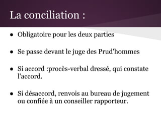 La conciliation :
● Obligatoire pour les deux parties

● Se passe devant le juge des Prud'hommes

● Si accord :procès-verbal dressé, qui constate
  l'accord.

● Si désaccord, renvois au bureau de jugement
  ou confiée à un conseiller rapporteur.
 