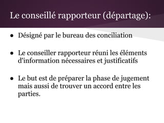 Le conseillé rapporteur (départage):

● Désigné par le bureau des conciliation

● Le conseiller rapporteur réuni les éléments
  d'information nécessaires et justificatifs

● Le but est de préparer la phase de jugement
  mais aussi de trouver un accord entre les
  parties.
 