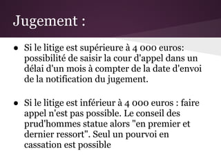 Jugement :
● Si le litige est supérieure à 4 000 euros:
  possibilité de saisir la cour d'appel dans un
  délai d'un mois à compter de la date d'envoi
  de la notification du jugement.

● Si le litige est inférieur à 4 000 euros : faire
  appel n'est pas possible. Le conseil des
  prud'hommes statue alors "en premier et
  dernier ressort". Seul un pourvoi en
  cassation est possible
 