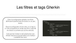 Les filtres et tags Gherkin
…………………………………………………………………………………………………………………...
Dans la configuration globale, les filtres
définissent quelles features lancer ou ne pas
lancer.
Dans la configuration d’une suite, si un tag ou
un rôle est spécifié en temps que filtre, il permet
de choisir le contexte qui va être exécuté.
Cela permet d’éviter la démultiplication des
fichiers features et de permettre une meilleur
scalabilité des tests.
 
