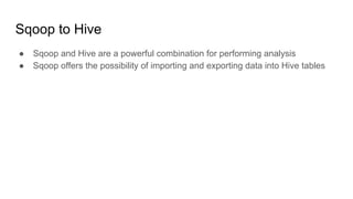 Sqoop to Hive
● Sqoop and Hive are a powerful combination for performing analysis
● Sqoop offers the possibility of importing and exporting data into Hive tables
 