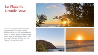 La Plage de
Grande Anse
J’aime beaucoup l’atmosphère de cette
plage. Elle a été aménagée. Il y a des
toilettes, des snacks bars qui vont bientôt
ouvrir. Le site est propre. On peut y pique-
niquer, jouer au volley-ball, cuisiner grâce
aux espaces.De plus, il y a des cours de
Yoga lors du couché de soleil.
 