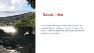 Bassin bleu
Un site très fréquenté par les habitants de l’île et les
touristes. Il y a des snack bars, plusieurs kiosques , des
gradins , un terrain de pétanque et des jeux aquatiques
appréciés par les enfants.
 