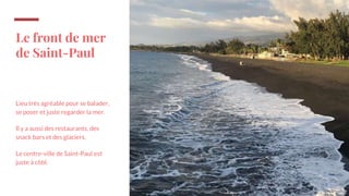 Le front de mer
de Saint-Paul
Lieu très agréable pour se balader,
se poser et juste regarder la mer.
Il y a aussi des restaurants, des
snack bars et des glaciers.
Le centre-ville de Saint-Paul est
juste à côté.
 