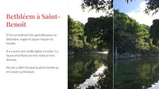 Bethléem à Saint-
Benoît
C’est un endroit très agréable pour se
détendre, nager et pique-niquer en
famille.
Il y a aussi une vieille église à visiter. La
faune et la flore est très riche et très
diverse.
Ne pas y aller lorsque la pluie tombe ou
en saison cyclonique.
 