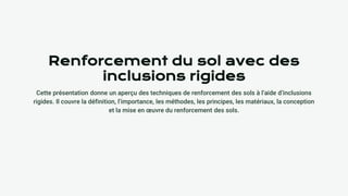 Renforcement du sol avec des
inclusions rigides
Cette présentation donne un aperçu des techniques de renforcement des sols à l’aide d’inclusions
rigides. Il couvre la définition, l’importance, les méthodes, les principes, les matériaux, la conception
et la mise en œuvre du renforcement des sols.
 