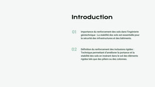 01
02
Introduction
Importance du renforcement des sols dans l’ingénierie
géotechnique : La stabilité des sols est essentielle pour
la sécurité des infrastructures et des bâtiments.
Définition du renforcement des inclusions rigides :
Technique permettant d’améliorer la portance et la
stabilité des sols en insérant dans le sol des éléments
rigides tels que des piliers ou des colonnes.
 