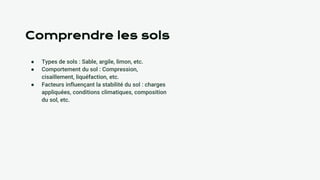 Comprendre les sols
● Types de sols : Sable, argile, limon, etc.
● Comportement du sol : Compression,
cisaillement, liquéfaction, etc.
● Facteurs influençant la stabilité du sol : charges
appliquées, conditions climatiques, composition
du sol, etc.
 