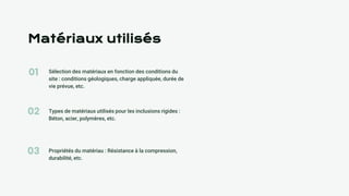 01
02
03
Matériaux utilisés
Sélection des matériaux en fonction des conditions du
site : conditions géologiques, charge appliquée, durée de
vie prévue, etc.
Types de matériaux utilisés pour les inclusions rigides :
Béton, acier, polymères, etc.
Propriétés du matériau : Résistance à la compression,
durabilité, etc.
 