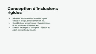 Conception d’inclusions
rigides
● Méthodes de conception d’inclusions rigides :
calculs de charge, dimensionnement, etc.
● Considérations géotechniques : Caractéristiques
du sol, profondeur d’insertion, etc.
● Facteurs influençant la conception : objectifs du
projet, contraintes du site, etc.
 