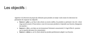 Les objectifs :
Apporter à la direction de projet des éléments pour prendre en temps voulu toutes les décisions lui
permettant de respecter les objectifs
∙ Innover « plus », car face à des clients ou moins stables, les produits se périment vite et le client
réagi positivement à l'innovation.( creer de nouveaux produits et répondre aux besoins changeants
du marché.)
∙ Innover « vite », car dans un environnement fortement concurrentiel, il s'agit d'être le premier
sur le marché.(devancer les concurrents)
∙ Innover « mieux », car le client attend un produit parfaitement adapté à ses besoins
 