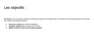 Les objectifs :
En résumé, ces trois phrases mettent en évidence les enjeux de l'innovation dans un contexte de marché dynamique et concurrentiel.
Pour réussir, les entreprises doivent :
● Innover en continu pour rester compétitives.
● S'adapter rapidement aux évolutions du marché.
● Mettre le client au cœur de leurs préoccupations.
 