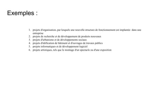 Exemples :
1. projets d'organisation, par lesquels une nouvelle structure de fonctionnement est implantée dans une
entreprise
2. projets de recherche et de développement de produits nouveaux
3. projets d'urbanisme et de développements sociaux
4. projets d'édification de bâtiment et d'ouvrages de travaux publics
5. projets informatiques et de développement logiciel
6. projets artistiques, tels que le montage d'un spectacle ou d'une exposition
 