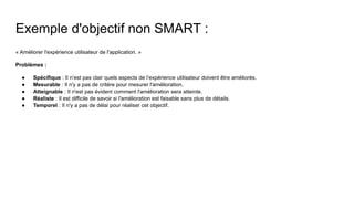 Exemple d'objectif non SMART :
« Améliorer l'expérience utilisateur de l'application. »
Problèmes :
● Spécifique : Il n’est pas clair quels aspects de l’expérience utilisateur doivent être améliorés.
● Mesurable : Il n'y a pas de critère pour mesurer l'amélioration.
● Atteignable : Il n'est pas évident comment l'amélioration sera atteinte.
● Réaliste : Il est difficile de savoir si l'amélioration est faisable sans plus de détails.
● Temporel : Il n'y a pas de délai pour réaliser cet objectif.
 