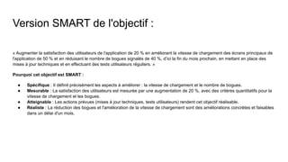 Version SMART de l'objectif :
« Augmenter la satisfaction des utilisateurs de l'application de 20 % en améliorant la vitesse de chargement des écrans principaux de
l'application de 50 % et en réduisant le nombre de bogues signalés de 40 %, d’ici la fin du mois prochain, en mettant en place des
mises à jour techniques et en effectuant des tests utilisateurs réguliers. »
Pourquoi cet objectif est SMART :
● Spécifique : Il définit précisément les aspects à améliorer : la vitesse de chargement et le nombre de bogues.
● Mesurable : La satisfaction des utilisateurs est mesurée par une augmentation de 20 %, avec des critères quantitatifs pour la
vitesse de chargement et les bogues.
● Atteignable : Les actions prévues (mises à jour techniques, tests utilisateurs) rendent cet objectif réalisable.
● Réaliste : La réduction des bogues et l'amélioration de la vitesse de chargement sont des améliorations concrètes et faisables
dans un délai d'un mois.
 
