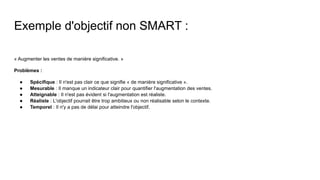 Exemple d'objectif non SMART :
« Augmenter les ventes de manière significative. »
Problèmes :
● Spécifique : Il n'est pas clair ce que signifie « de manière significative ».
● Mesurable : Il manque un indicateur clair pour quantifier l'augmentation des ventes.
● Atteignable : Il n'est pas évident si l'augmentation est réaliste.
● Réaliste : L'objectif pourrait être trop ambitieux ou non réalisable selon le contexte.
● Temporel : Il n'y a pas de délai pour atteindre l'objectif.
 