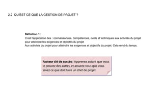2.2 QU’EST CE QUE LA GESTION DE PROJET ?
Définition 1 :
C’est l’application des : connaissances, compétences, outils et techniques aux activités du projet
pour atteindre les exigences et objectifs du projet
Aux activités du projet pour atteindre les exigences et objectifs du projet. Cela rend du temps.
 