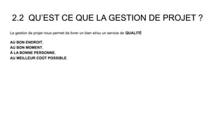 2.2 QU’EST CE QUE LA GESTION DE PROJET ?
La gestion de projet nous permet de livrer un bien et/ou un service de QUALITÉ
AU BON ENDROIT,
AU BON MOMENT,
À LA BONNE PERSONNE,
AU MEILLEUR COÛT POSSIBLE.
 